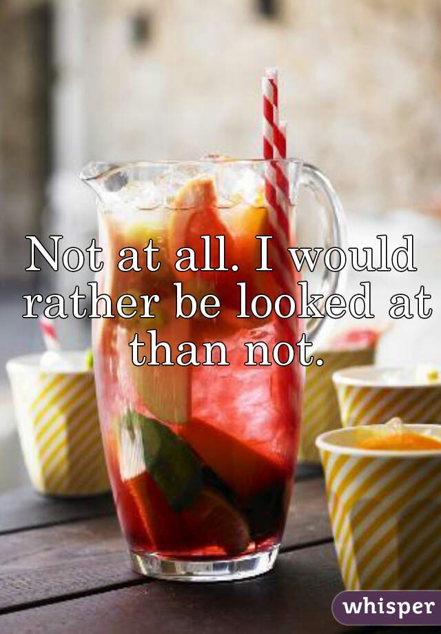 Not at all. I would rather be looked at than not.