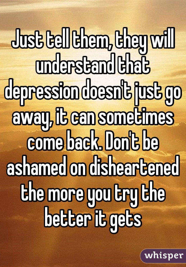 Just tell them, they will understand that depression doesn't just go away, it can sometimes come back. Don't be ashamed on disheartened the more you try the better it gets