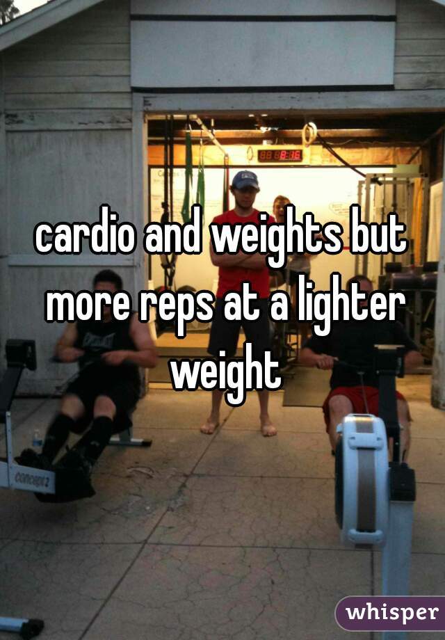 cardio and weights but more reps at a lighter weight