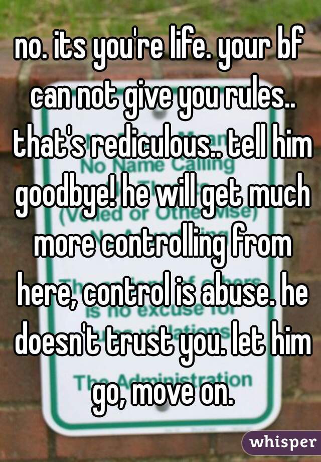 no. its you're life. your bf can not give you rules.. that's rediculous.. tell him goodbye! he will get much more controlling from here, control is abuse. he doesn't trust you. let him go, move on.
