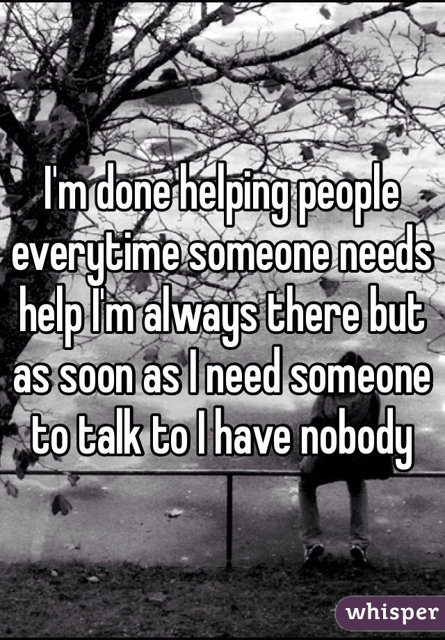I'm done helping people everytime someone needs help I'm always there but as soon as I need someone to talk to I have nobody 