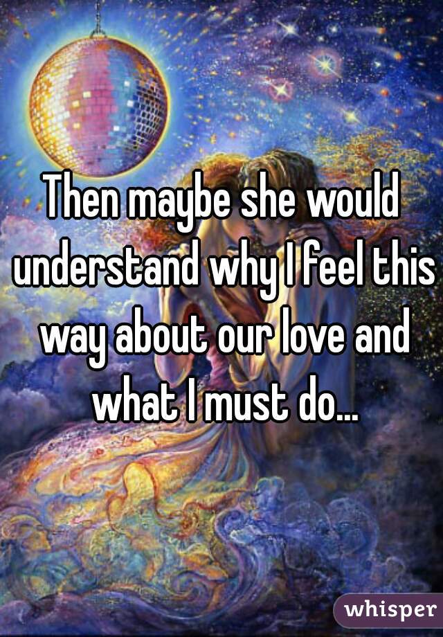 Then maybe she would understand why I feel this way about our love and what I must do...