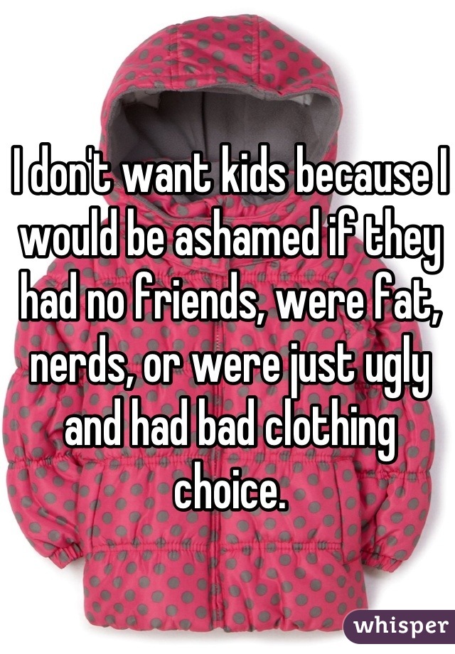 I don't want kids because I would be ashamed if they had no friends, were fat, nerds, or were just ugly and had bad clothing choice.