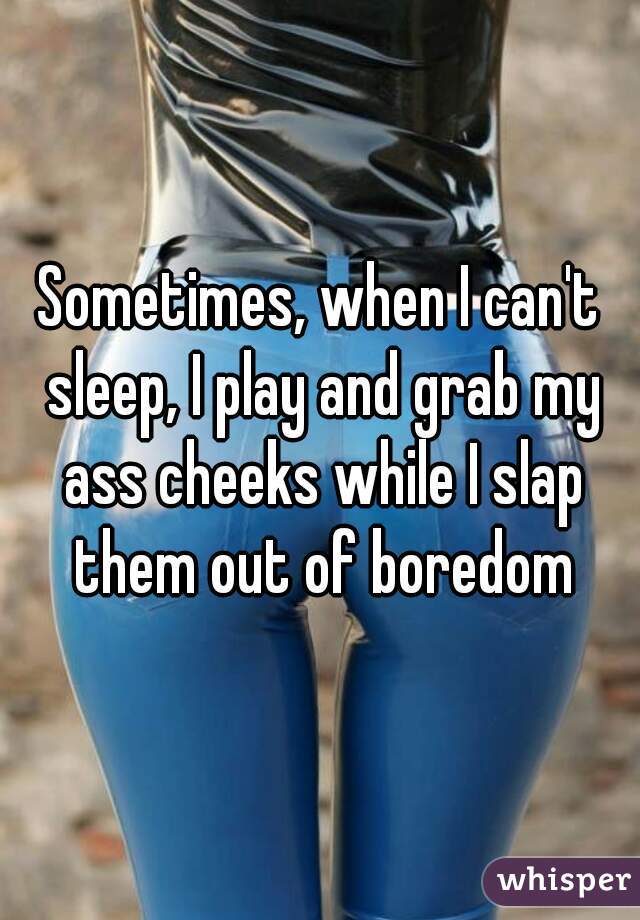 Sometimes, when I can't sleep, I play and grab my ass cheeks while I slap them out of boredom