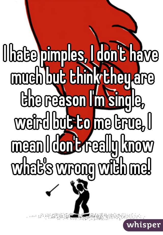 I hate pimples, I don't have much but think they are the reason I'm single, weird but to me true, I mean I don't really know what's wrong with me! 