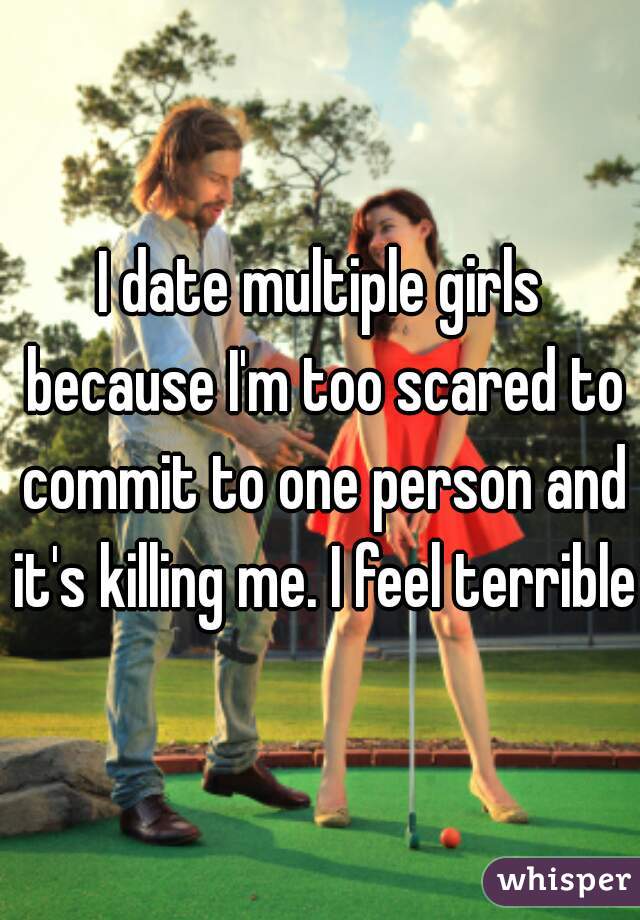 I date multiple girls because I'm too scared to commit to one person and it's killing me. I feel terrible 