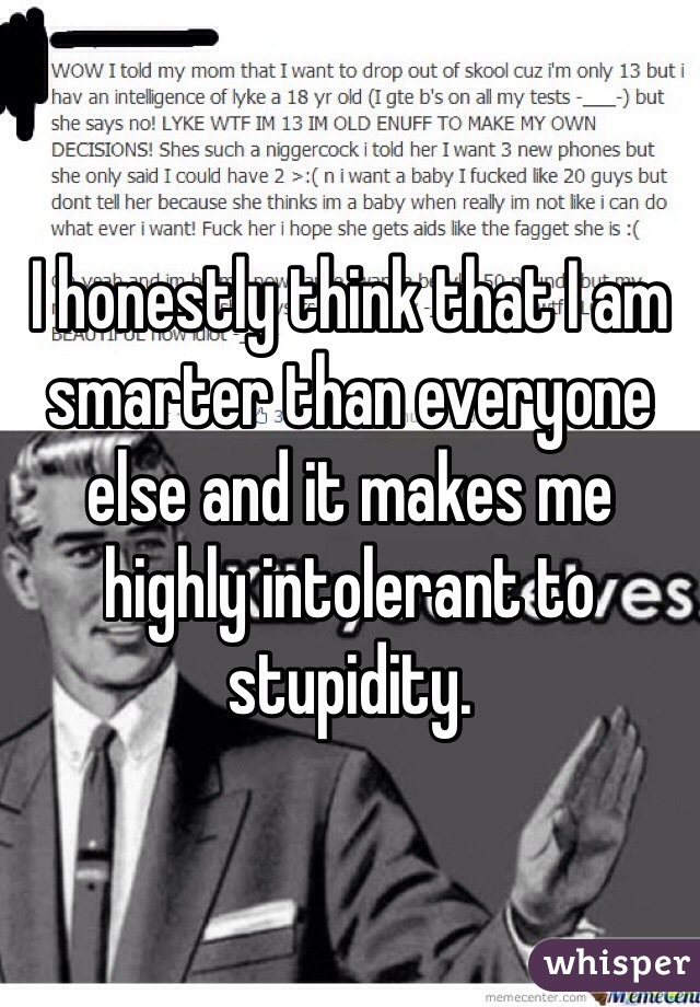 I honestly think that I am smarter than everyone else and it makes me highly intolerant to stupidity.