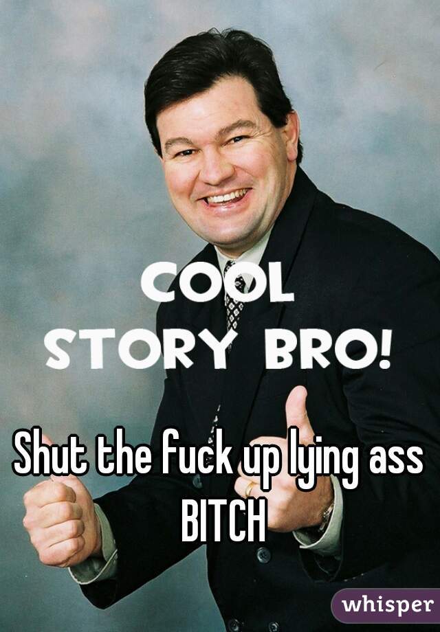Shut the fuck up lying ass BITCH