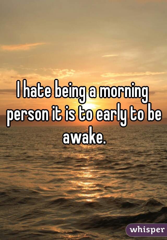 I hate being a morning person it is to early to be awake.