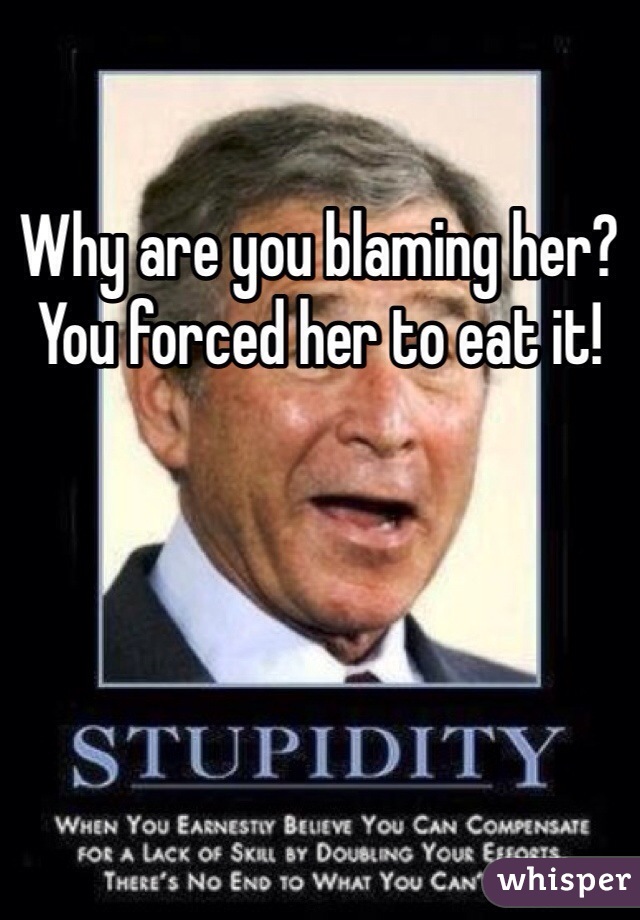 Why are you blaming her? You forced her to eat it!