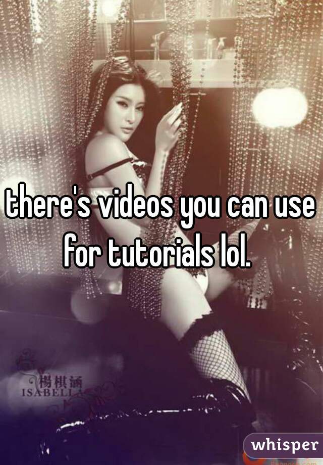 there's videos you can use for tutorials lol.  