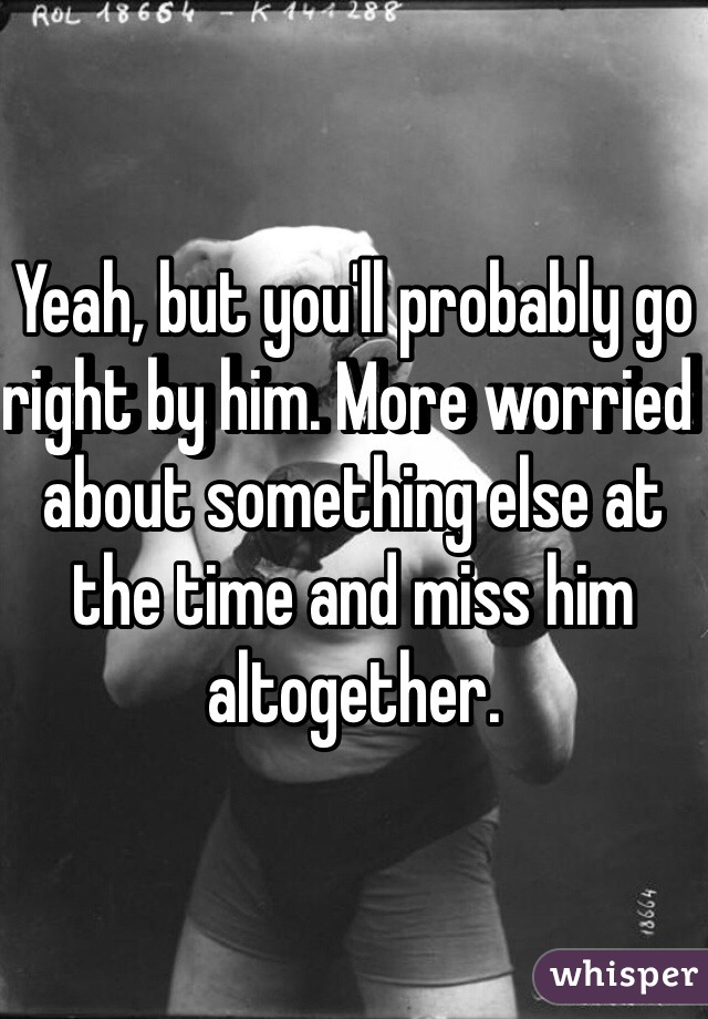 Yeah, but you'll probably go right by him. More worried about something else at the time and miss him altogether. 