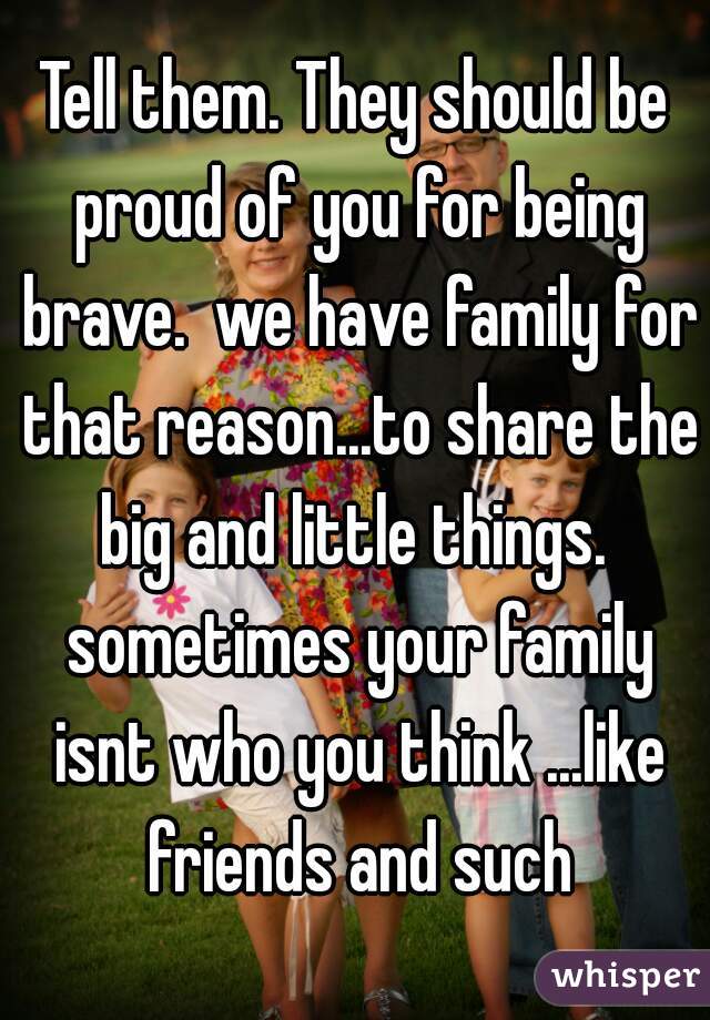 Tell them. They should be proud of you for being brave.  we have family for that reason...to share the big and little things.  sometimes your family isnt who you think ...like friends and such