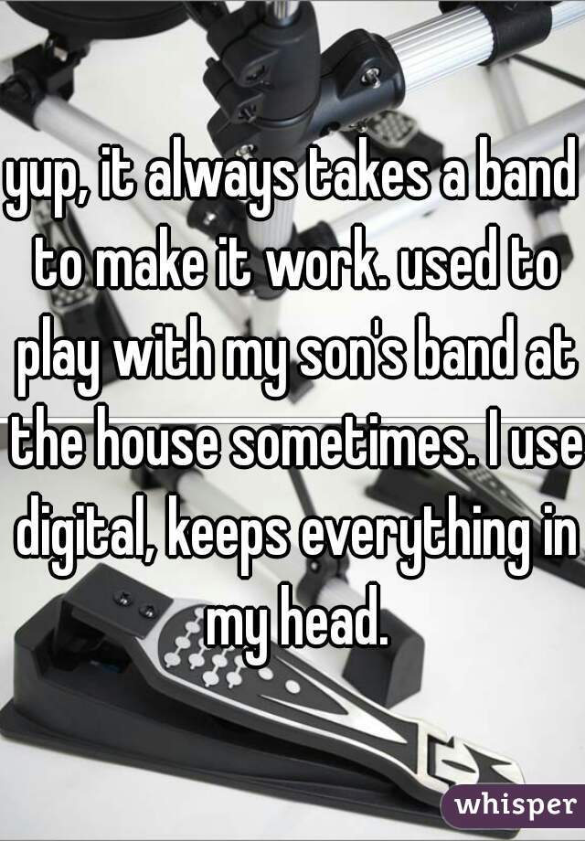 yup, it always takes a band to make it work. used to play with my son's band at the house sometimes. I use digital, keeps everything in my head.