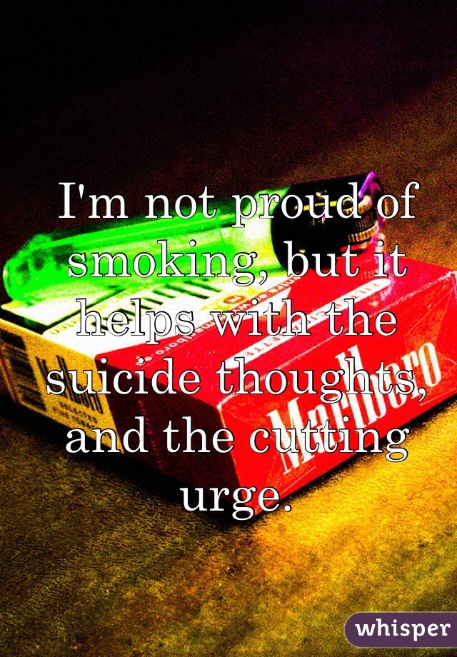 I'm not proud of smoking, but it helps with the suicide thoughts, and the cutting urge. 