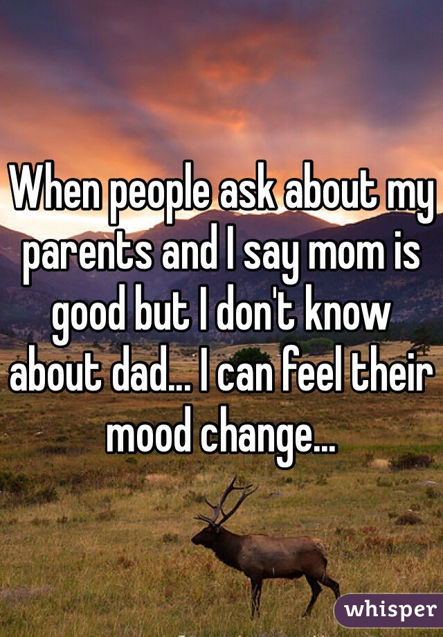 When people ask about my parents and I say mom is good but I don't know about dad... I can feel their mood change...