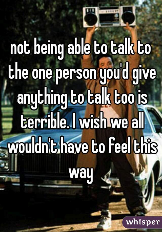 not being able to talk to the one person you'd give anything to talk too is terrible. I wish we all wouldn't have to feel this way 