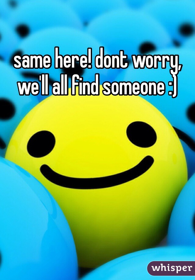 same here! dont worry, we'll all find someone :)