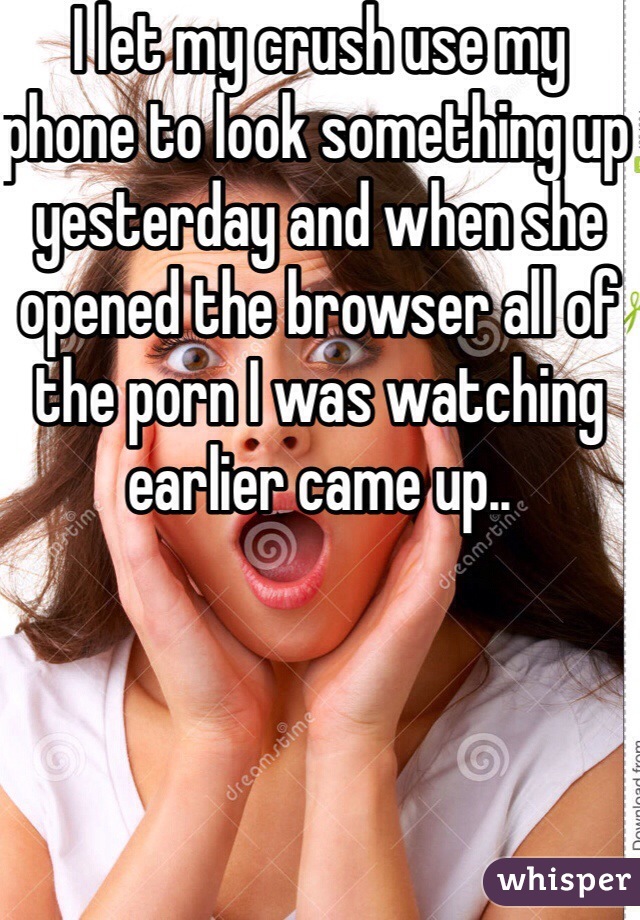 I let my crush use my phone to look something up yesterday and when she opened the browser all of the porn I was watching earlier came up..