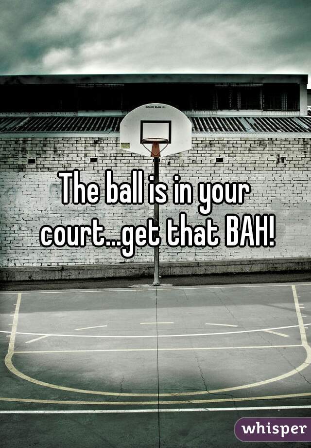 The ball is in your court...get that BAH!
