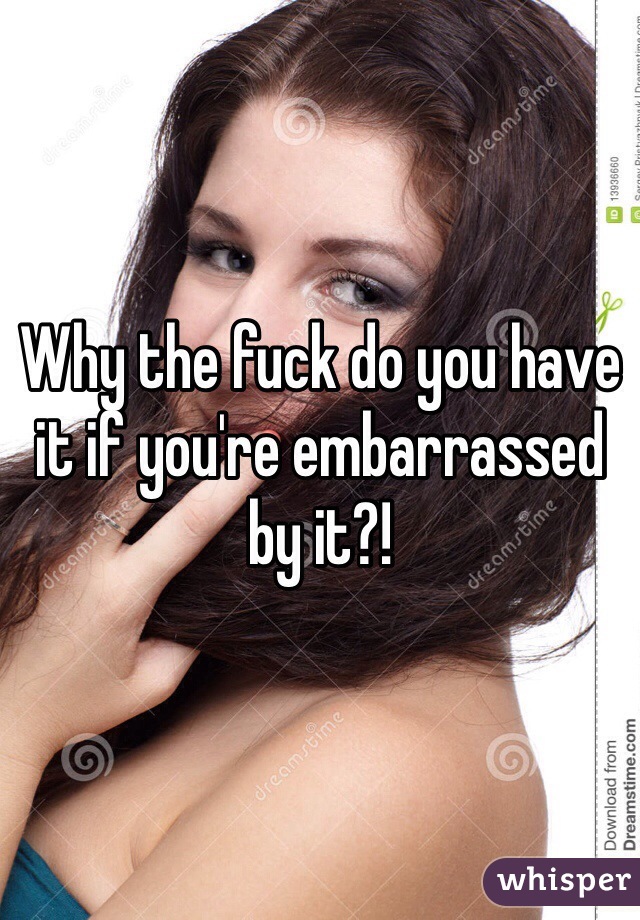 Why the fuck do you have it if you're embarrassed by it?!