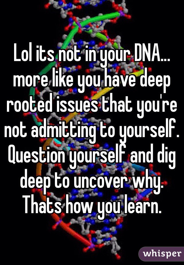 Lol its not in your DNA... more like you have deep rooted issues that you're not admitting to yourself. Question yourself and dig deep to uncover why. Thats how you learn.