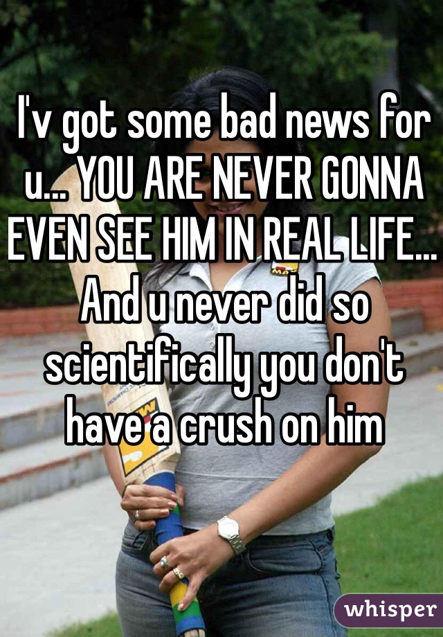 I'v got some bad news for u... YOU ARE NEVER GONNA EVEN SEE HIM IN REAL LIFE... And u never did so scientifically you don't have a crush on him