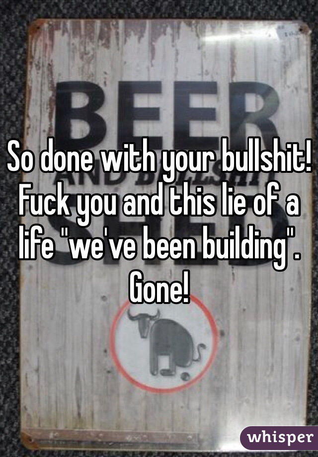 So done with your bullshit! Fuck you and this lie of a life "we've been building". Gone! 