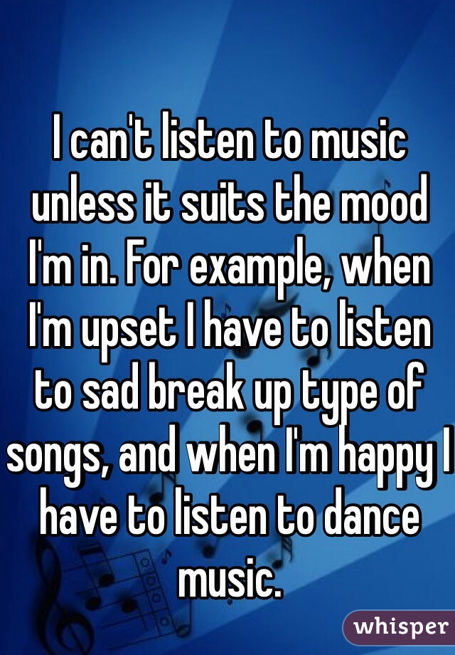 I can't listen to music unless it suits the mood I'm in. For example, when I'm upset I have to listen to sad break up type of songs, and when I'm happy I have to listen to dance music. 