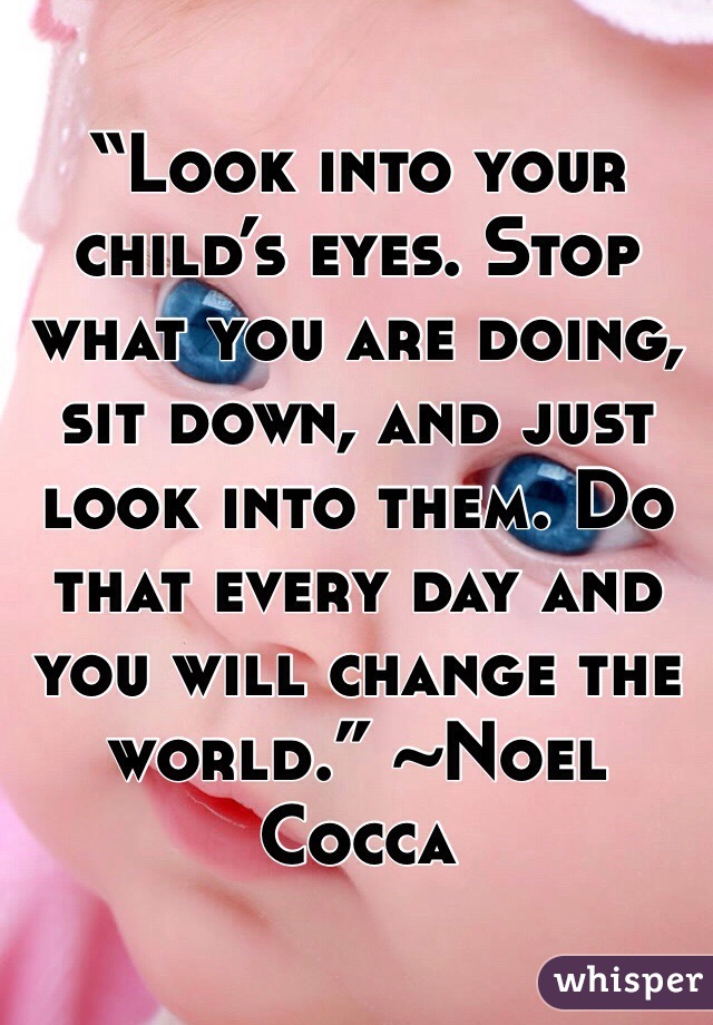 “Look into your child’s eyes. Stop what you are doing, sit down, and just look into them. Do that every day and you will change the world.” ~Noel Cocca
