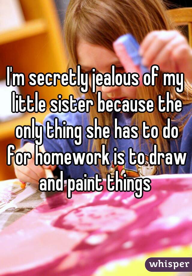 I'm secretly jealous of my little sister because the only thing she has to do for homework is to draw and paint things 