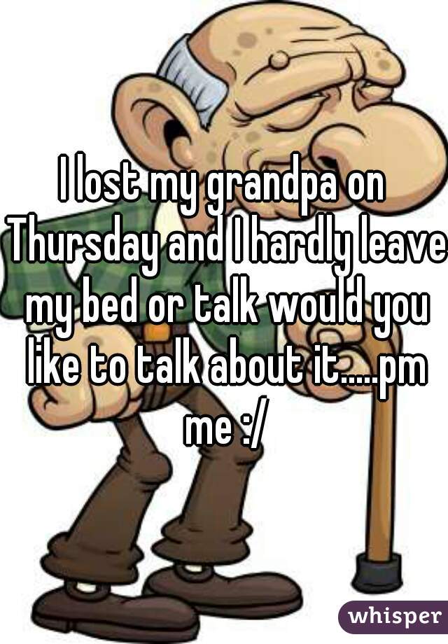 I lost my grandpa on Thursday and I hardly leave my bed or talk would you like to talk about it.....pm me :/