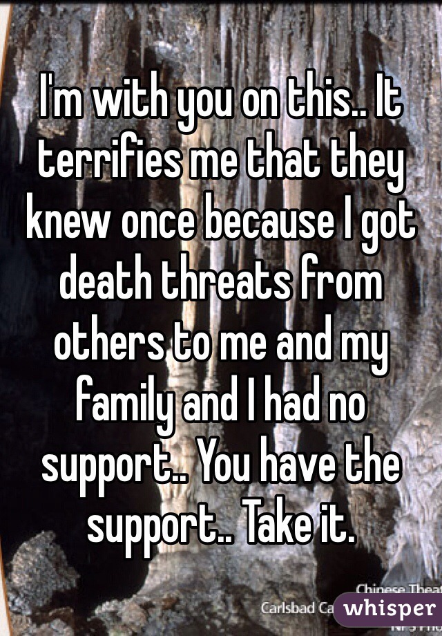 I'm with you on this.. It terrifies me that they knew once because I got death threats from others to me and my family and I had no support.. You have the support.. Take it. 