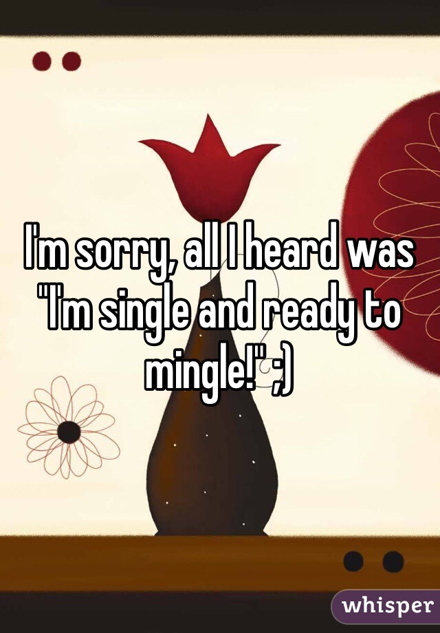 I'm sorry, all I heard was "I'm single and ready to mingle!" ;)