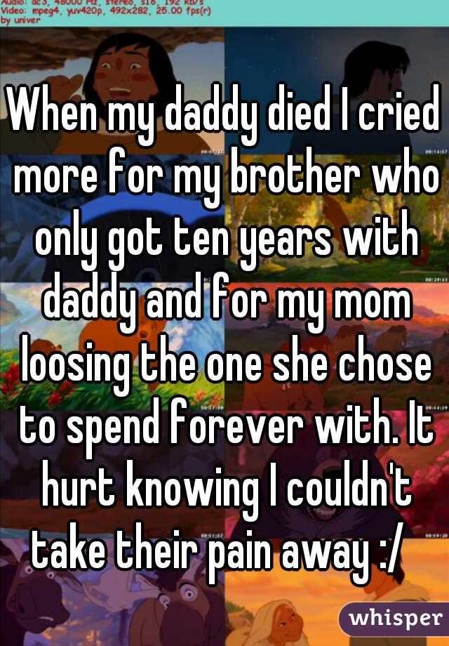 When my daddy died I cried more for my brother who only got ten years with daddy and for my mom loosing the one she chose to spend forever with. It hurt knowing I couldn't take their pain away :/  