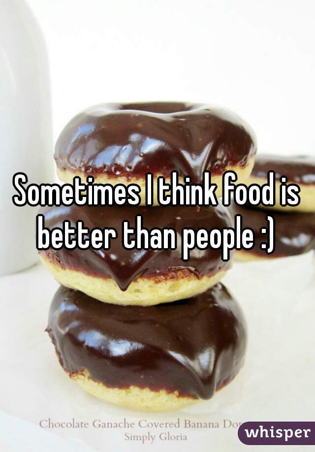 Sometimes I think food is better than people :) 