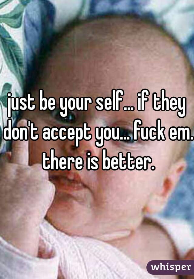 just be your self... if they don't accept you... fuck em. there is better.