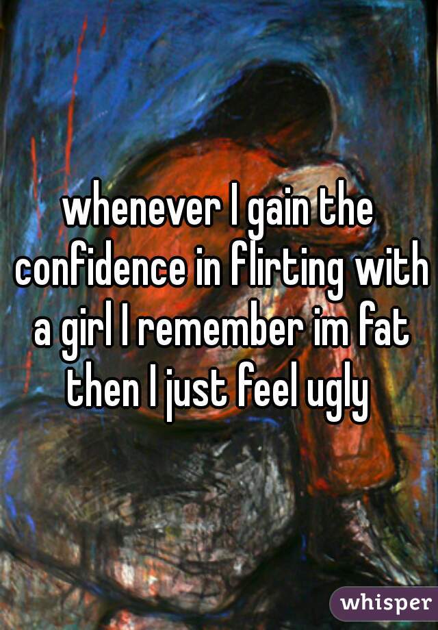 whenever I gain the confidence in flirting with a girl I remember im fat
then I just feel ugly