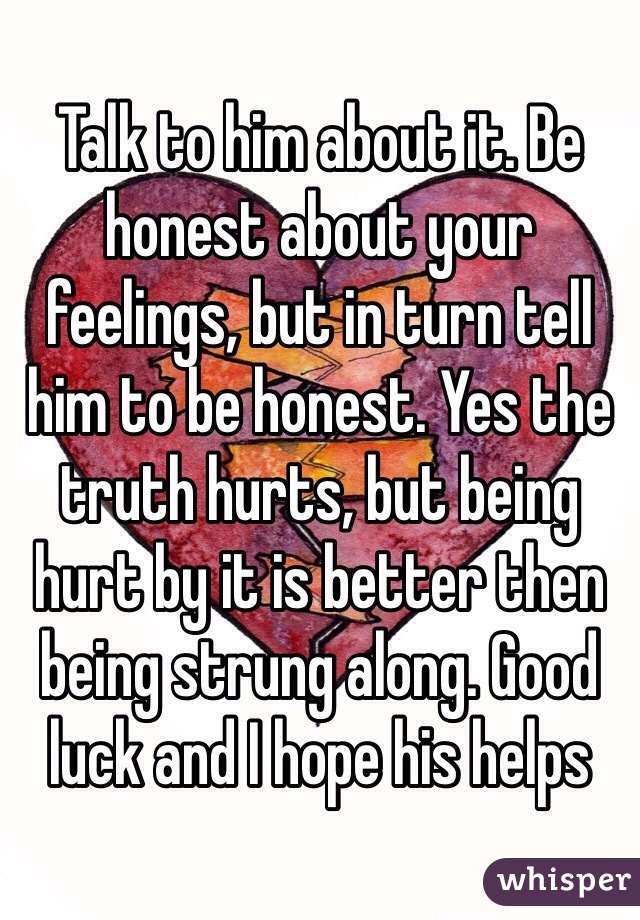 Talk to him about it. Be honest about your feelings, but in turn tell him to be honest. Yes the truth hurts, but being hurt by it is better then being strung along. Good luck and I hope his helps