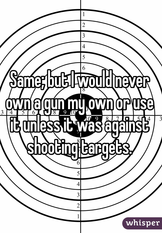 Same; but I would never own a gun my own or use it unless it was against shooting targets. 