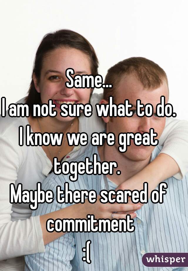 Same...
I am not sure what to do.
I know we are great together.  
Maybe there scared of commitment
:( 