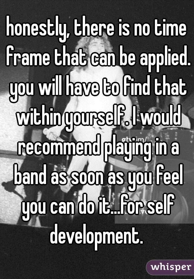 honestly, there is no time frame that can be applied. you will have to find that within yourself. I would recommend playing in a band as soon as you feel you can do it...for self development. 