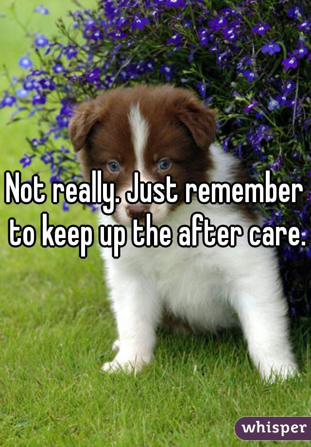 Not really. Just remember to keep up the after care.