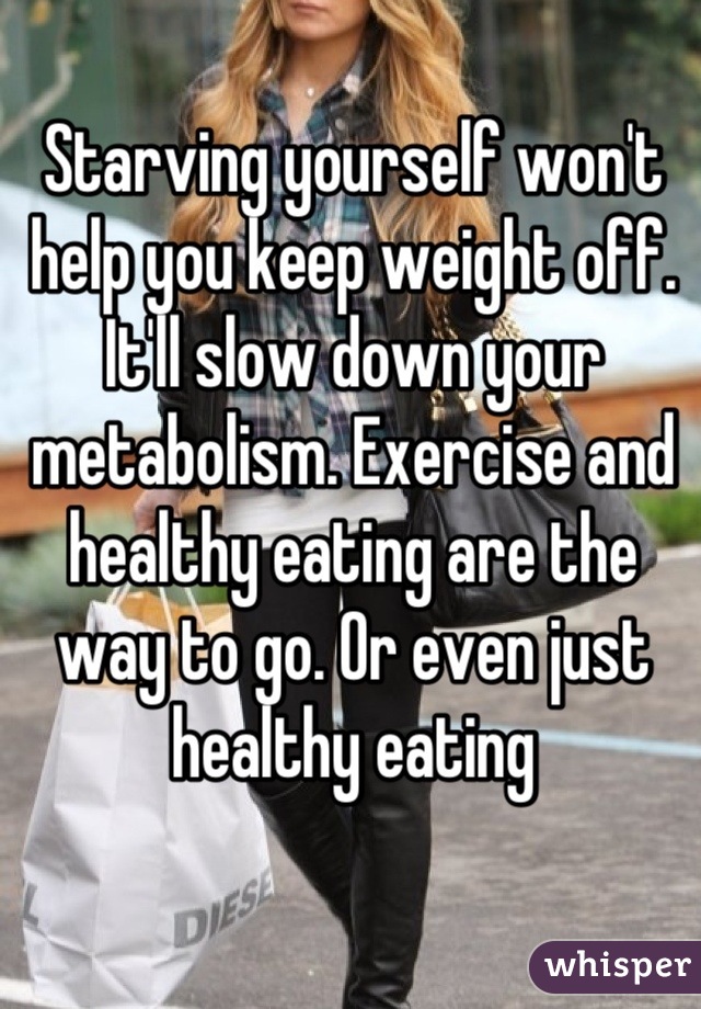 Starving yourself won't help you keep weight off. It'll slow down your metabolism. Exercise and healthy eating are the way to go. Or even just healthy eating