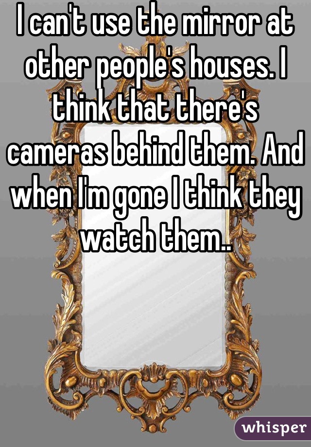 I can't use the mirror at other people's houses. I think that there's cameras behind them. And when I'm gone I think they watch them..