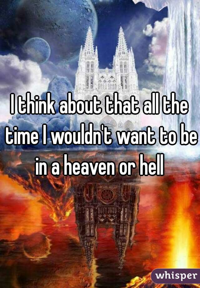 I think about that all the time I wouldn't want to be in a heaven or hell 