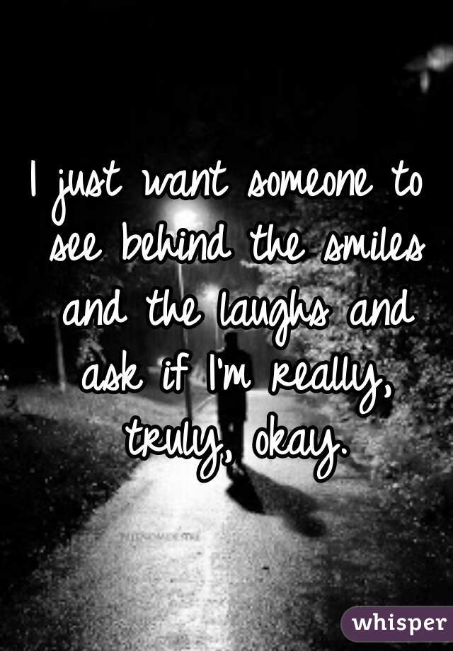 I just want someone to see behind the smiles and the laughs and ask if I'm really, truly, okay.