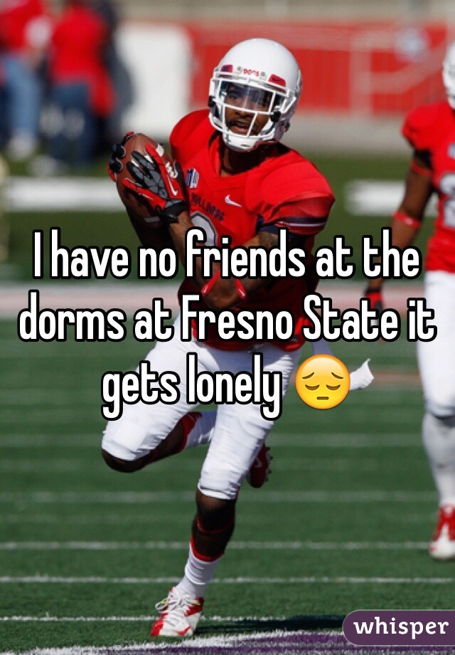 I have no friends at the dorms at Fresno State it gets lonely 😔
