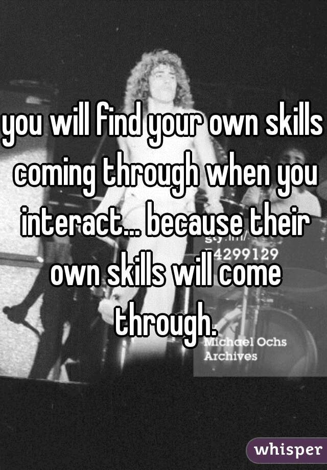 you will find your own skills coming through when you interact... because their own skills will come through.