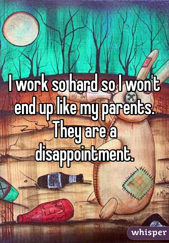 I work so hard so I won't end up like my parents. They are a disappointment. 